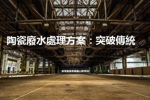 陶瓷廢水處理方案：突破傳統(tǒng)工藝的創(chuàng)新之路？